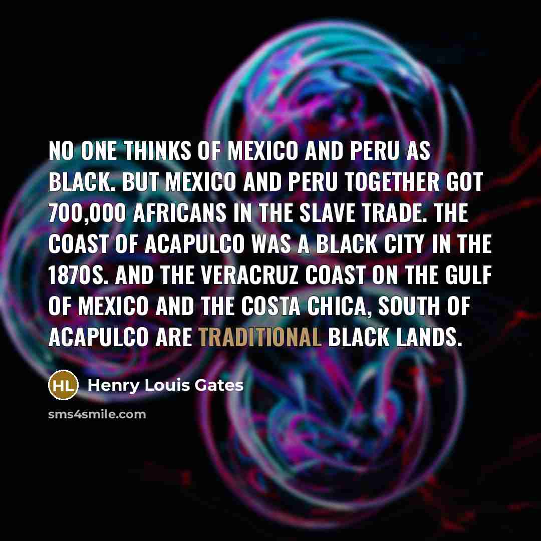 “No one thinks of Mexico and Peru as black. But Mexico and Peru together got 700,000 Africans in the slave trade. The coast of Acapulco was a black city in the 1870s. And the Veracruz Coast on the gulf of Mexico and the Costa Chica, south of Acapulco are traditional black lands.” quote by Henry Louis Gates