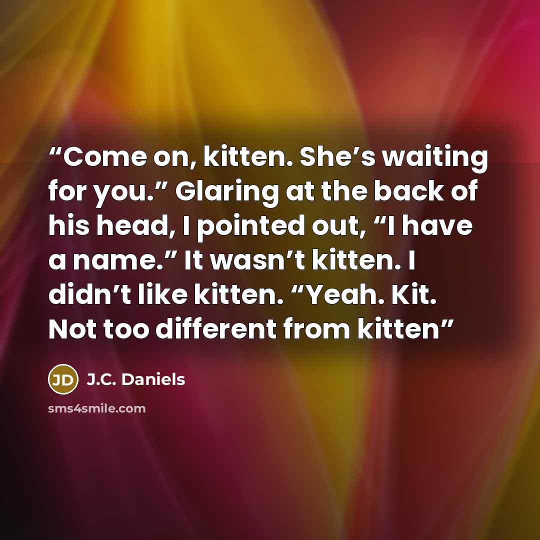 “Come on, kitten. She’s waiting for you.” Glaring at the back of his head, I pointed out, “I have a name.” It wasn’t kitten. I didn’t like kitten. “Yeah. Kit. Not too different from kitten” quote by J.C. Daniels