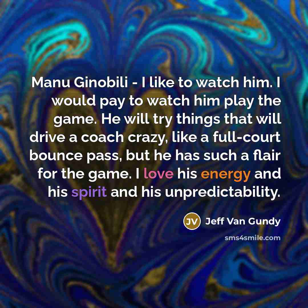 “Manu Ginobili - I like to watch him. I would pay to watch him play the game. He will try things that will drive a coach crazy, like a full-court bounce pass, but he has such a flair for the game. I love his energy and his spirit and his unpredictability.” quote by Jeff Van Gundy