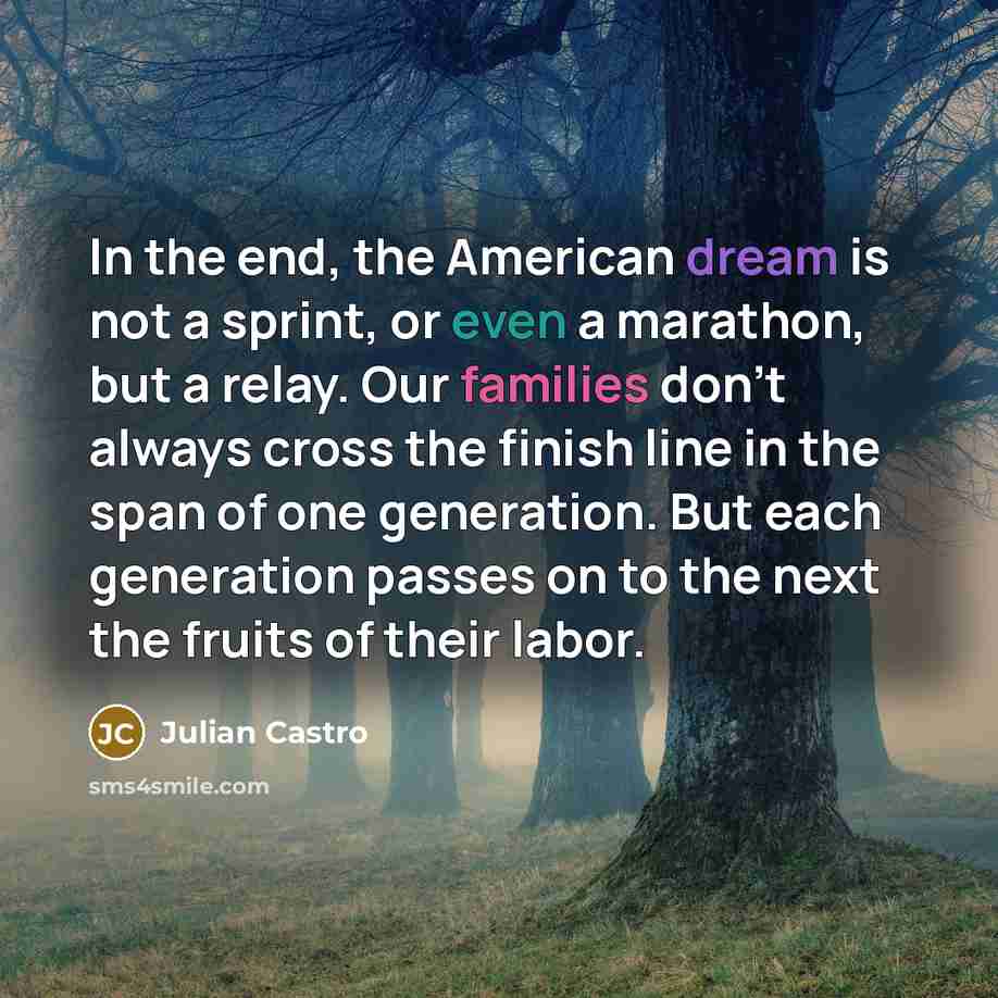 “In the end, the American dream is not a sprint, or even a marathon, but a relay. Our families don't always cross the finish line in the span of one generation. But each generation passes on to the next the fruits of their labor.” quote by Julian Castro