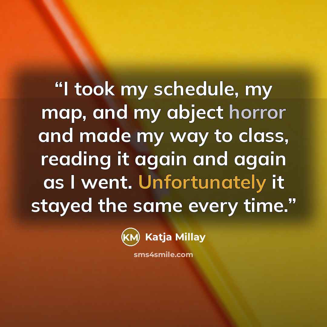 “I took my schedule, my map, and my abject horror and made my way to class, reading it again and again as I went. Unfortunately it stayed the same every time.” quote by Katja Millay