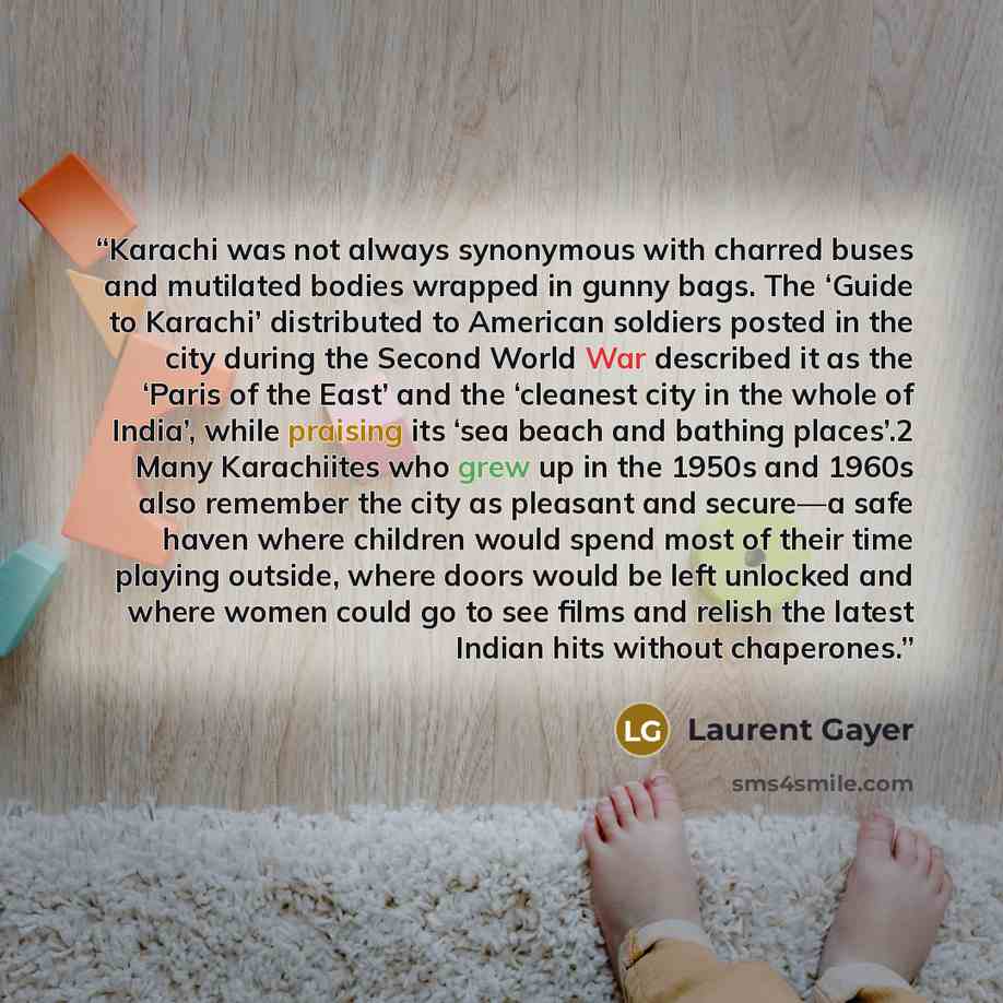 “Karachi was not always synonymous with charred buses and mutilated bodies wrapped in gunny bags. The ‘Guide to Karachi’ distributed to American soldiers posted in the city during the Second World War described it as the ‘Paris of the East’ and the ‘cleanest city in the whole of India’, while…” quote by Laurent Gayer