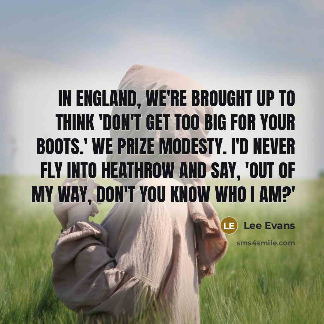 “In England, we're brought up to think 'don't get too big for your boots.' We prize modesty. I'd never fly into Heathrow and say, 'Out of my way, don't you know who I am?'” quote by Lee Evans