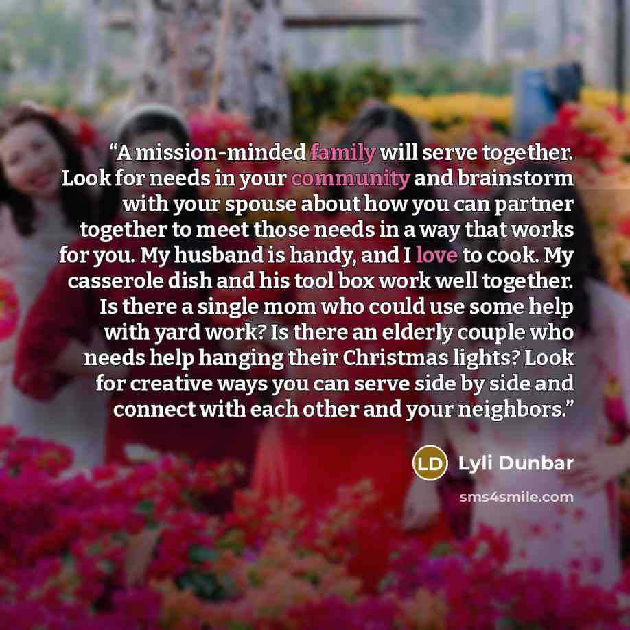 “A mission-minded family will serve together. Look for needs in your community and brainstorm with your spouse about how you can partner together to meet those needs in a way that works for you. My husband is handy, and I love to cook. My casserole dish and his tool box work well together. Is there…” quote by Lyli Dunbar