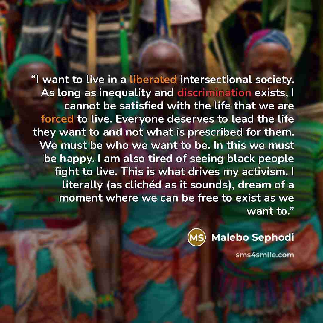 “I want to live in a liberated intersectional society. As long as inequality and discrimination exists, I cannot be satisfied with the life that we are forced to live. Everyone deserves to lead the life they want to and not what is prescribed for them. We must be who we want to be. In this we must…” quote by Malebo Sephodi