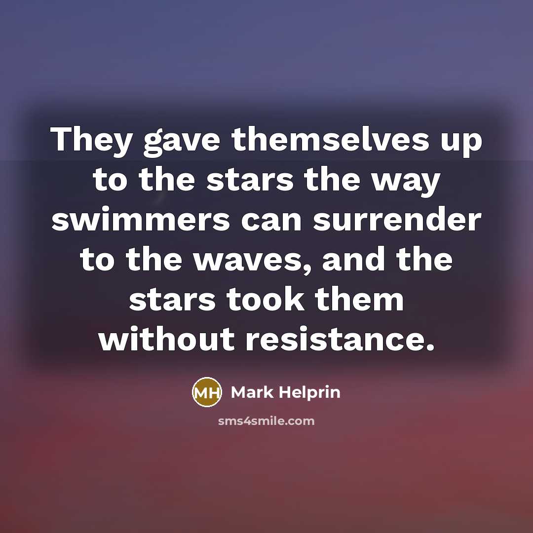 “They gave themselves up to the stars the way swimmers can surrender to the waves, and the stars took them without resistance.” quote by Mark Helprin
