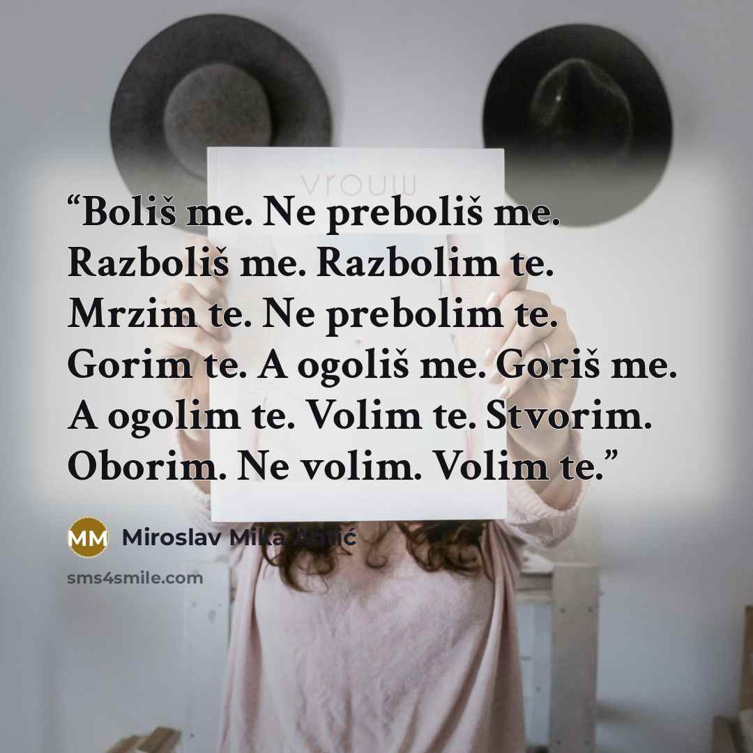 “Boliš me. Ne preboliš me. Razboliš me. Razbolim te. Mrzim te. Ne prebolim te. Gorim te. A ogoliš me. Goriš me. A ogolim te. Volim te. Stvorim. Oborim. Ne volim. Volim te.” quote by Miroslav Mika Antić
