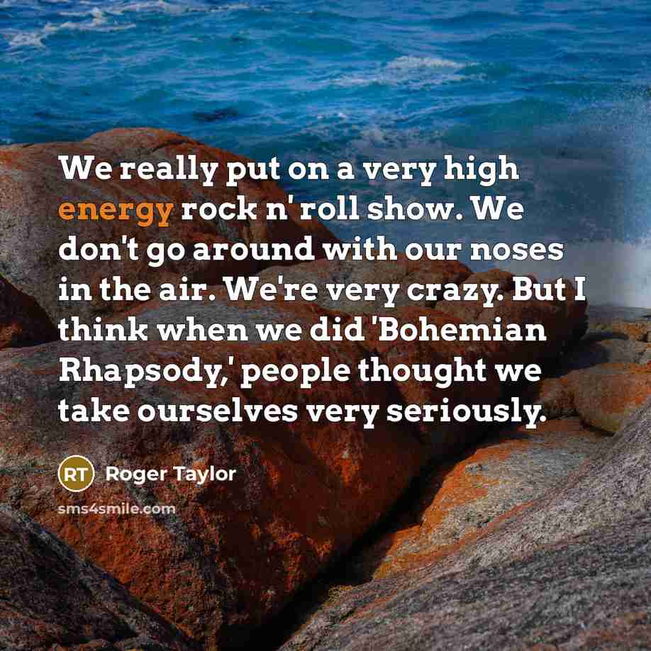 “We really put on a very high energy rock n' roll show. We don't go around with our noses in the air. We're very crazy. But I think when we did 'Bohemian Rhapsody,' people thought we take ourselves very seriously.” quote by Roger Taylor