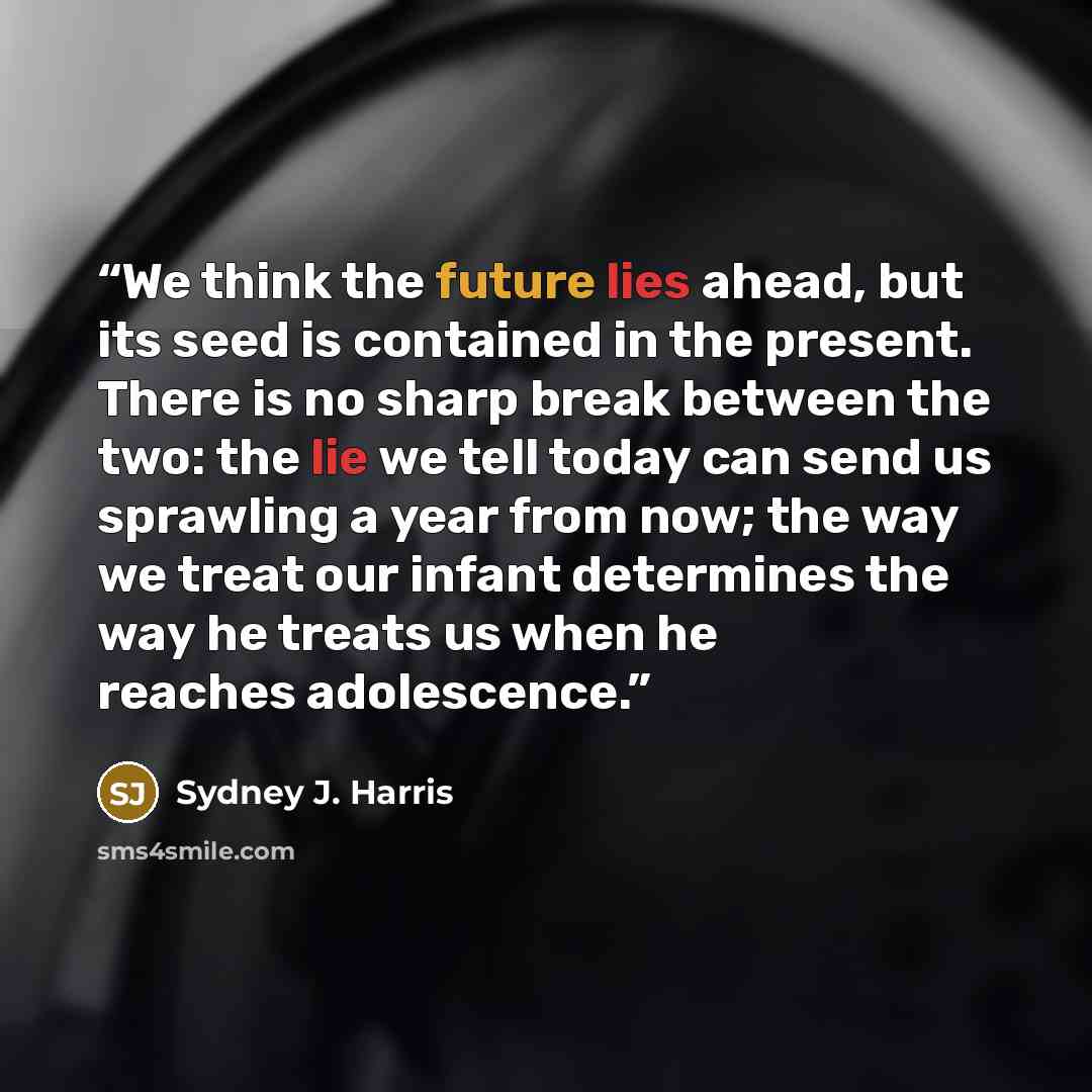 “We think the future lies ahead, but its seed is contained in the present. There is no sharp break between the two: the lie we tell today can send us sprawling a year from now; the way we treat our infant determines the way he treats us when he reaches adolescence.” quote by Sydney J. Harris