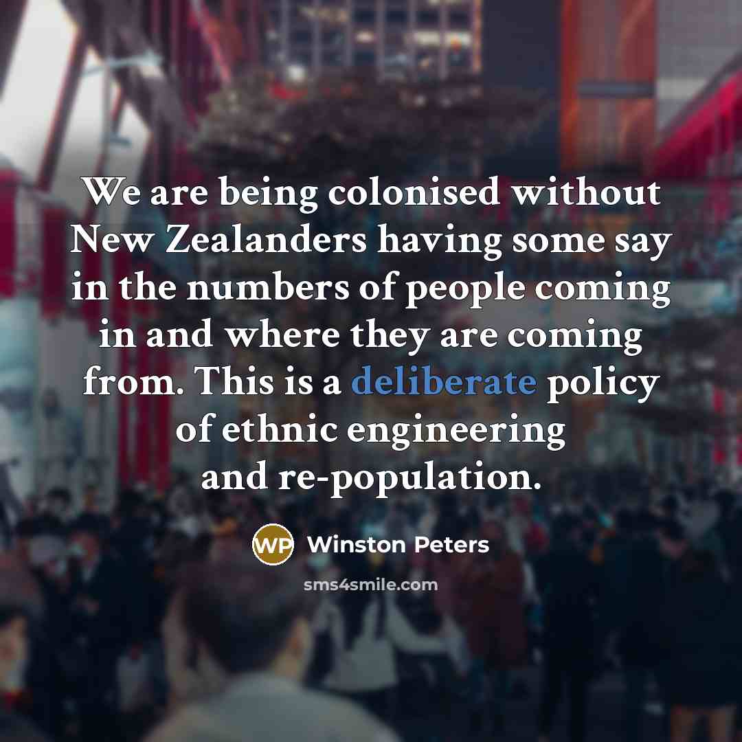 “We are being colonised without New Zealanders having some say in the numbers of people coming in and where they are coming from. This is a deliberate policy of ethnic engineering and re-population.” quote by Winston Peters