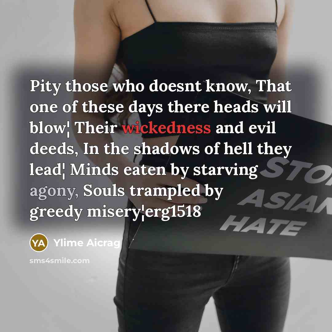 “Pity those who doesnt know, That one of these days there heads will blow¦ Their wickedness and evil deeds, In the shadows of hell they lead¦ Minds eaten by starving agony, Souls trampled by greedy misery¦erg1518” quote by Ylime Aicrag