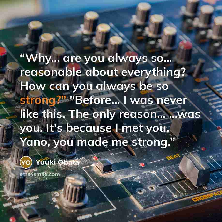 “Why... are you always so... reasonable about everything? How can you always be so strong?" "Before... I was never like this. The only reason... ...was you. It's because I met you. Yano, you made me strong.” quote by Yuuki Obata