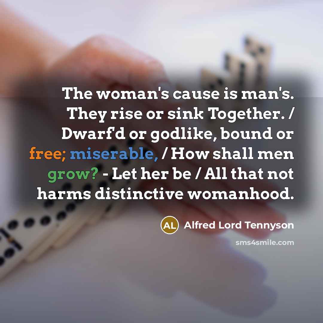 “The woman's cause is man's. They rise or sink Together. / Dwarf'd or godlike, bound or free; miserable, / How shall men grow? - Let her be / All that not harms distinctive womanhood.” quote by Alfred Lord Tennyson
