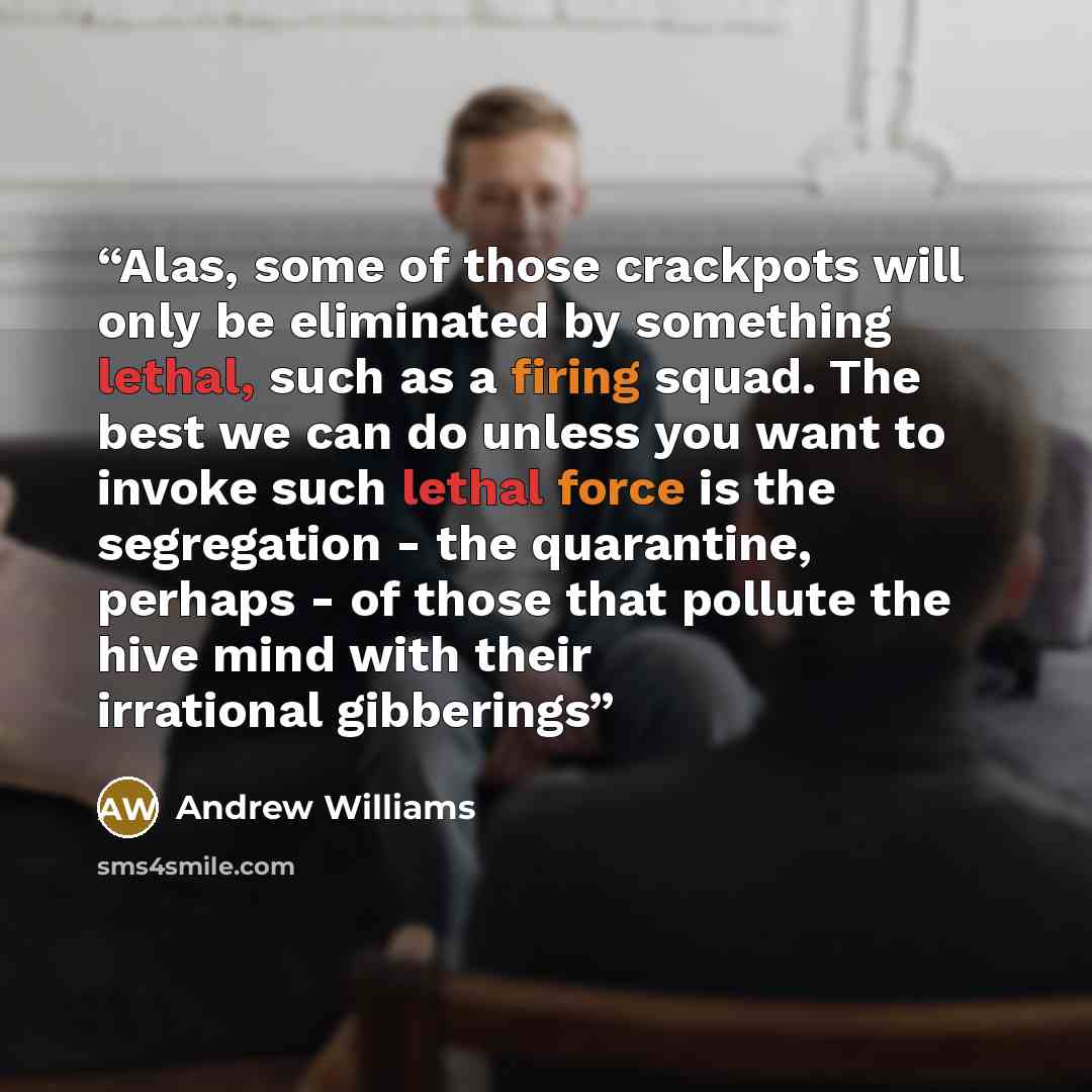 “Alas, some of those crackpots will only be eliminated by something lethal, such as a firing squad. The best we can do unless you want to invoke such lethal force is the segregation - the quarantine, perhaps - of those that pollute the hive mind with their irrational gibberings” quote by Andrew Williams
