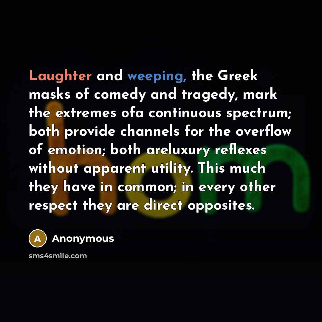 “Laughter and weeping, the Greek masks of comedy and tragedy, mark the extremes ofa continuous spectrum; both provide channels for the overflow of emotion; both areluxury reflexes without apparent utility. This much they have in common; in every other respect they are direct opposites.” quote by Anonymous