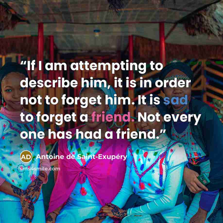 “If I am attempting to describe him, it is in order not to forget him. It is sad to forget a friend. Not every one has had a friend.” quote by Antoine de Saint-Exupéry