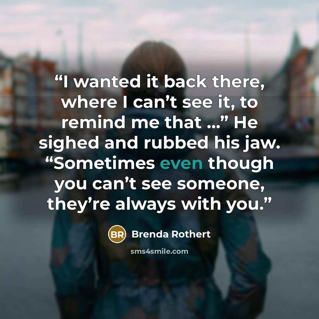 “I wanted it back there, where I can’t see it, to remind me that …” He sighed and rubbed his jaw. “Sometimes even though you can’t see someone, they’re always with you.” quote by Brenda Rothert