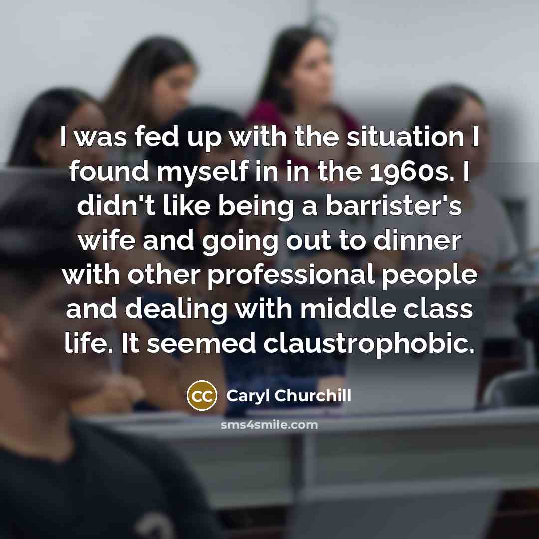 “I was fed up with the situation I found myself in in the 1960s. I didn't like being a barrister's wife and going out to dinner with other professional people and dealing with middle class life. It seemed claustrophobic.” quote by Caryl Churchill