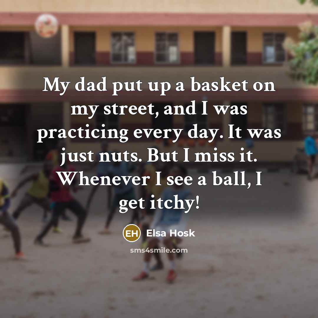 “My dad put up a basket on my street, and I was practicing every day. It was just nuts. But I miss it. Whenever I see a ball, I get itchy!” quote by Elsa Hosk