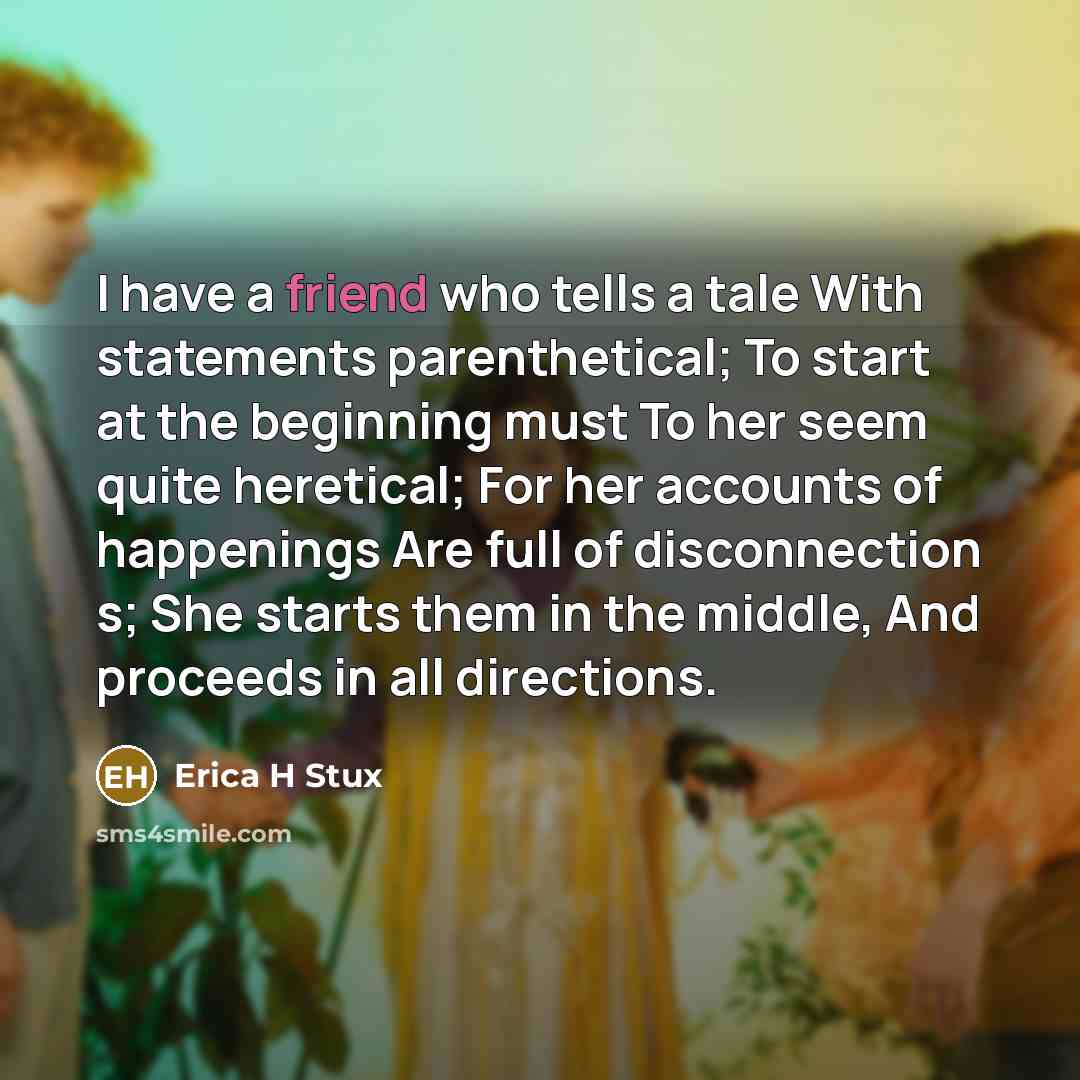“I have a friend who tells a tale With statements parenthetical; To start at the beginning must To her seem quite heretical; For her accounts of happenings Are full of disconnection s; She starts them in the middle, And proceeds in all directions.” quote by Erica H Stux