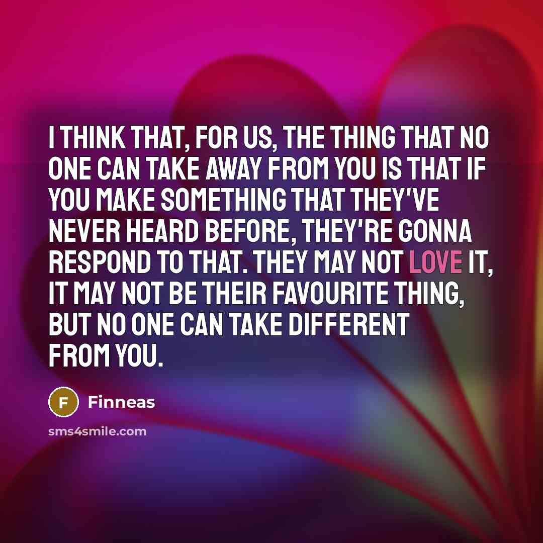 “I think that, for us, the thing that no one can take away from you is that if you make something that they've never heard before, they're gonna respond to that. They may not love it, it may not be their favourite thing, but no one can take different from you.” quote by Finneas
