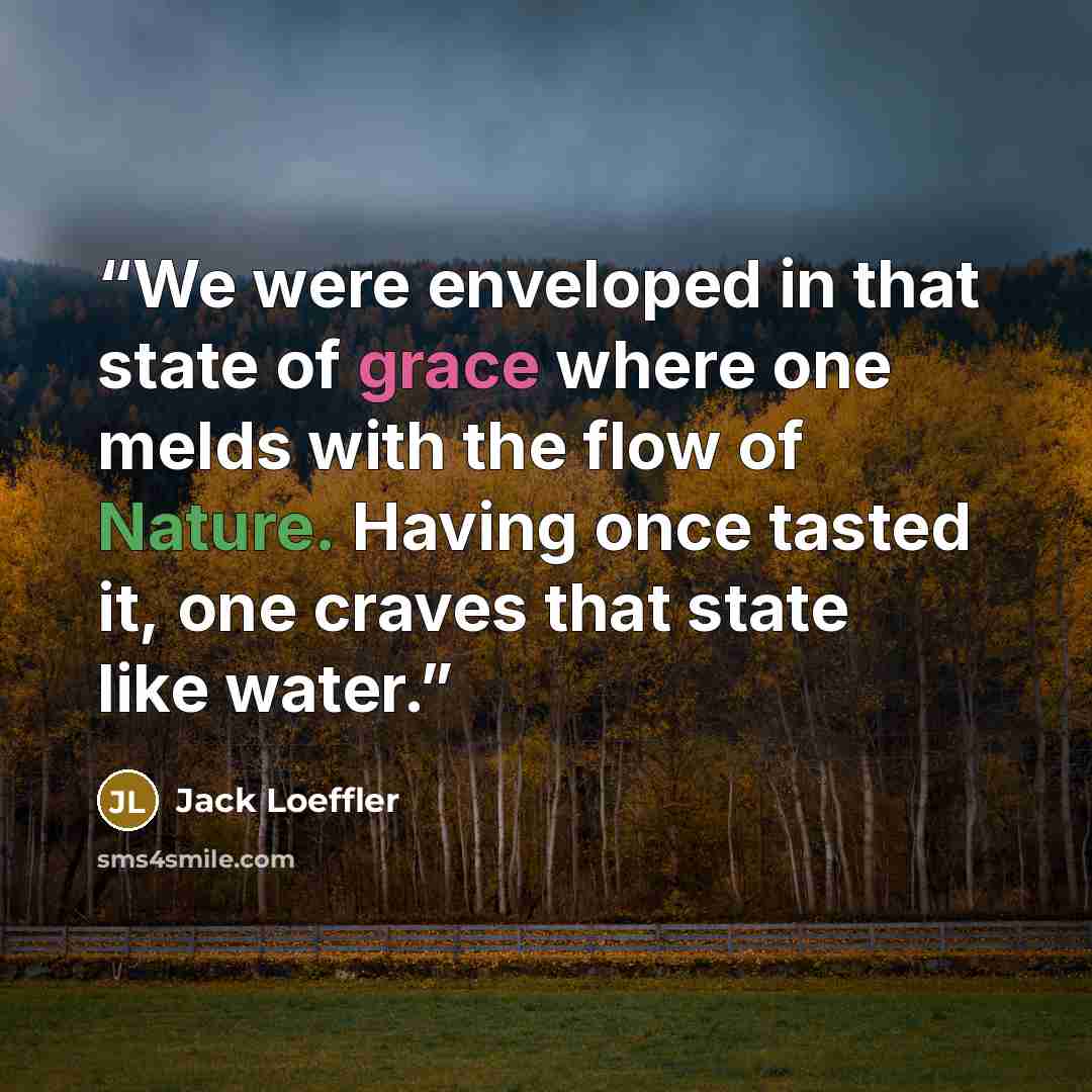 “We were enveloped in that state of grace where one melds with the flow of Nature. Having once tasted it, one craves that state like water.” quote by Jack Loeffler