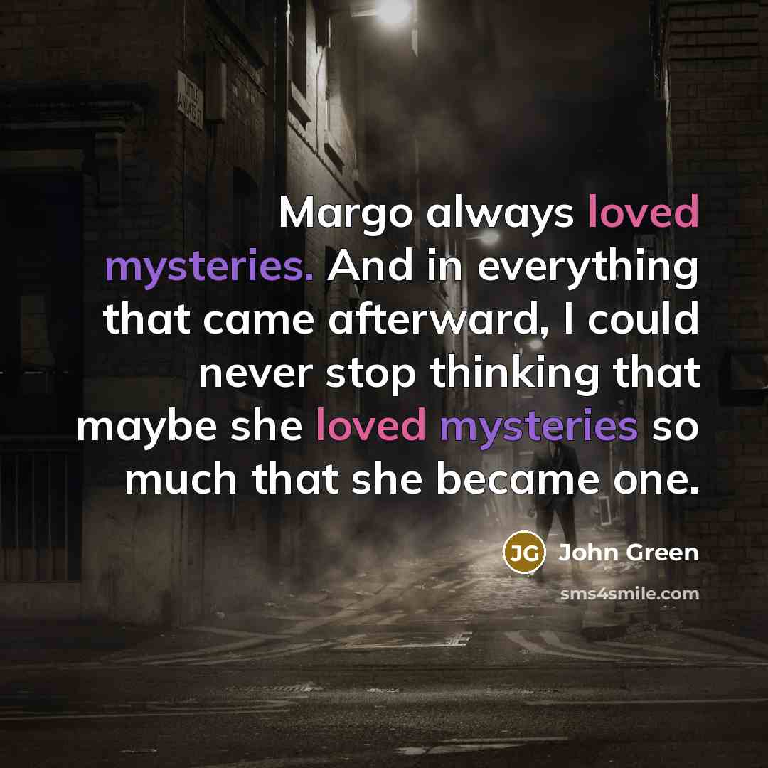 “Margo always loved mysteries. And in everything that came afterward, I could never stop thinking that maybe she loved mysteries so much that she became one.” quote by John Green
