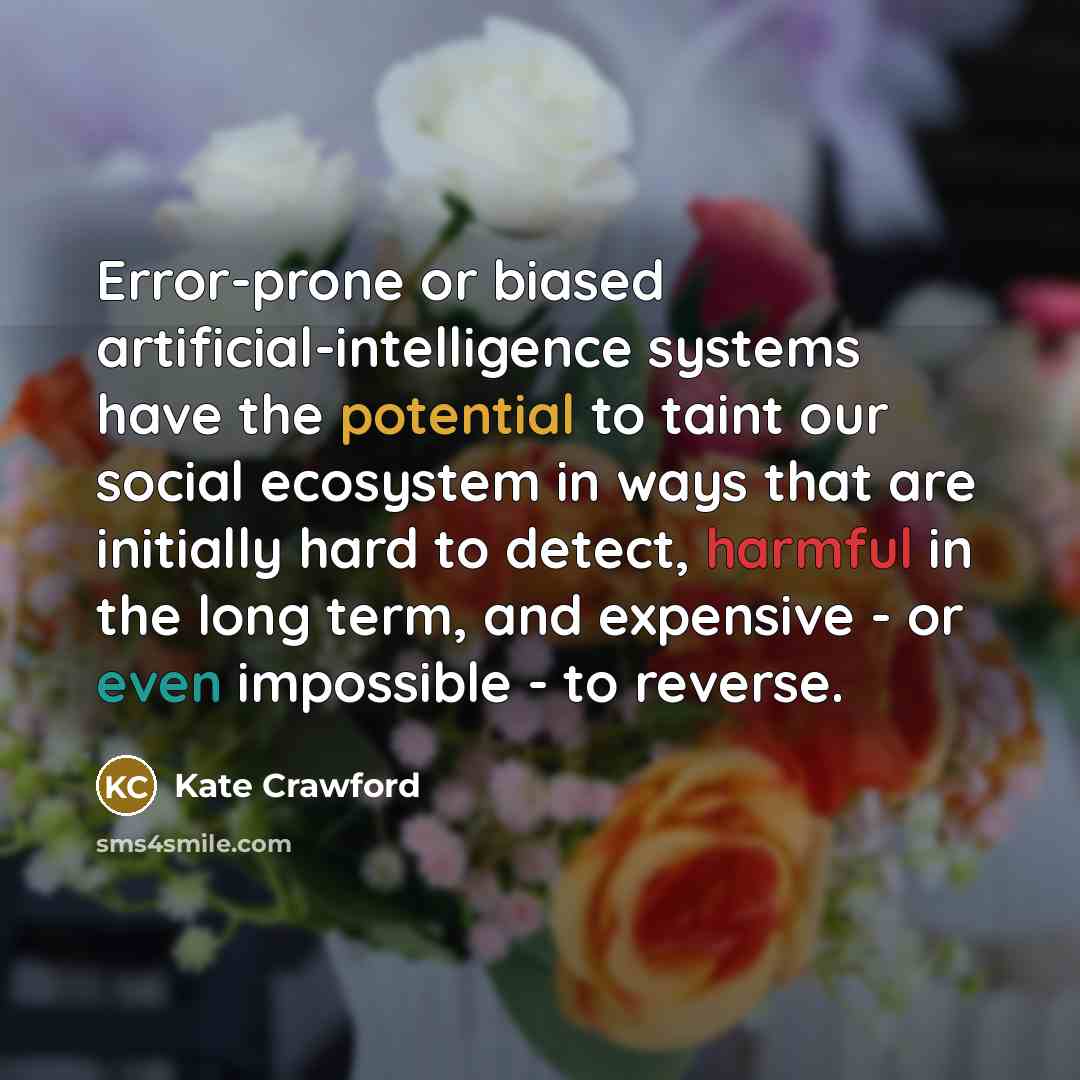 “Error-prone or biased artificial-intelligence systems have the potential to taint our social ecosystem in ways that are initially hard to detect, harmful in the long term, and expensive - or even impossible - to reverse.” quote by Kate Crawford