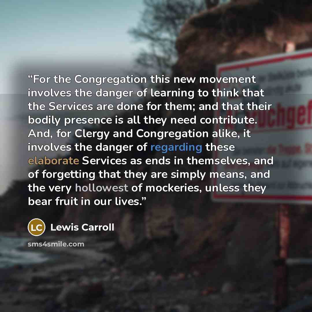 “For the Congregation this new movement involves the danger of learning to think that the Services are done for them; and that their bodily presence is all they need contribute. And, for Clergy and Congregation alike, it involves the danger of regarding these elaborate Services as ends in…” quote by Lewis Carroll