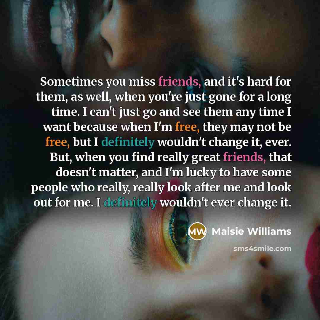 “Sometimes you miss friends, and it's hard for them, as well, when you're just gone for a long time. I can't just go and see them any time I want because when I'm free, they may not be free, but I definitely wouldn't change it, ever. But, when you find really great friends, that doesn't matter, and…” quote by Maisie Williams