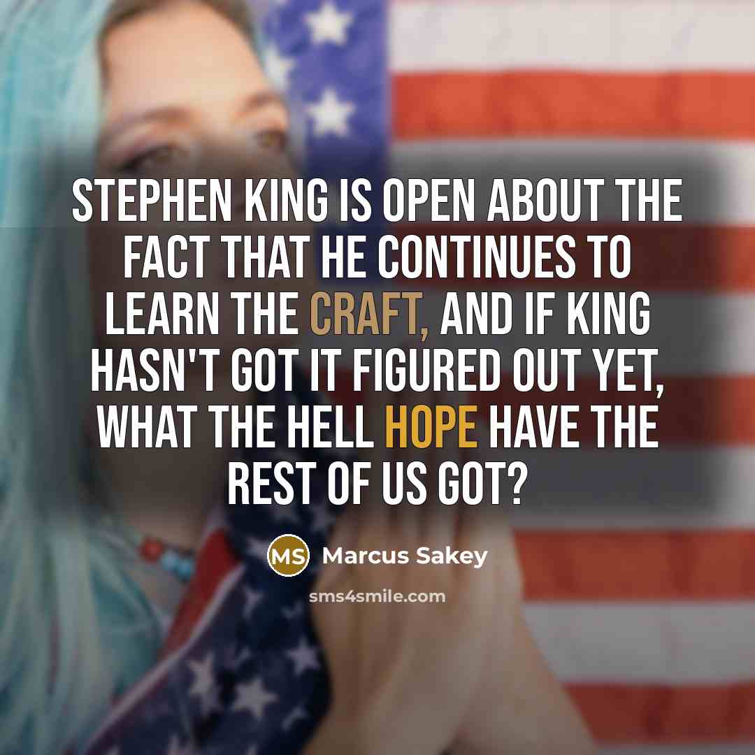 “Stephen King is open about the fact that he continues to learn the craft, and if King hasn't got it figured out yet, what the hell hope have the rest of us got?” quote by Marcus Sakey