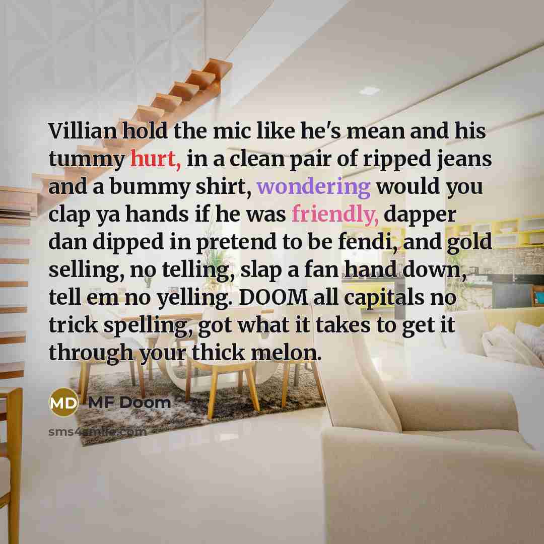 “Villian hold the mic like he's mean and his tummy hurt, in a clean pair of ripped jeans and a bummy shirt, wondering would you clap ya hands if he was friendly, dapper dan dipped in pretend to be fendi, and gold selling, no telling, slap a fan hand down, tell em no yelling. DOOM all capitals no…” quote by MF Doom