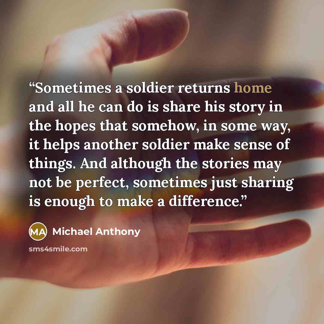“Sometimes a soldier returns home and all he can do is share his story in the hopes that somehow, in some way, it helps another soldier make sense of things. And although the stories may not be perfect, sometimes just sharing is enough to make a difference.” quote by Michael Anthony
