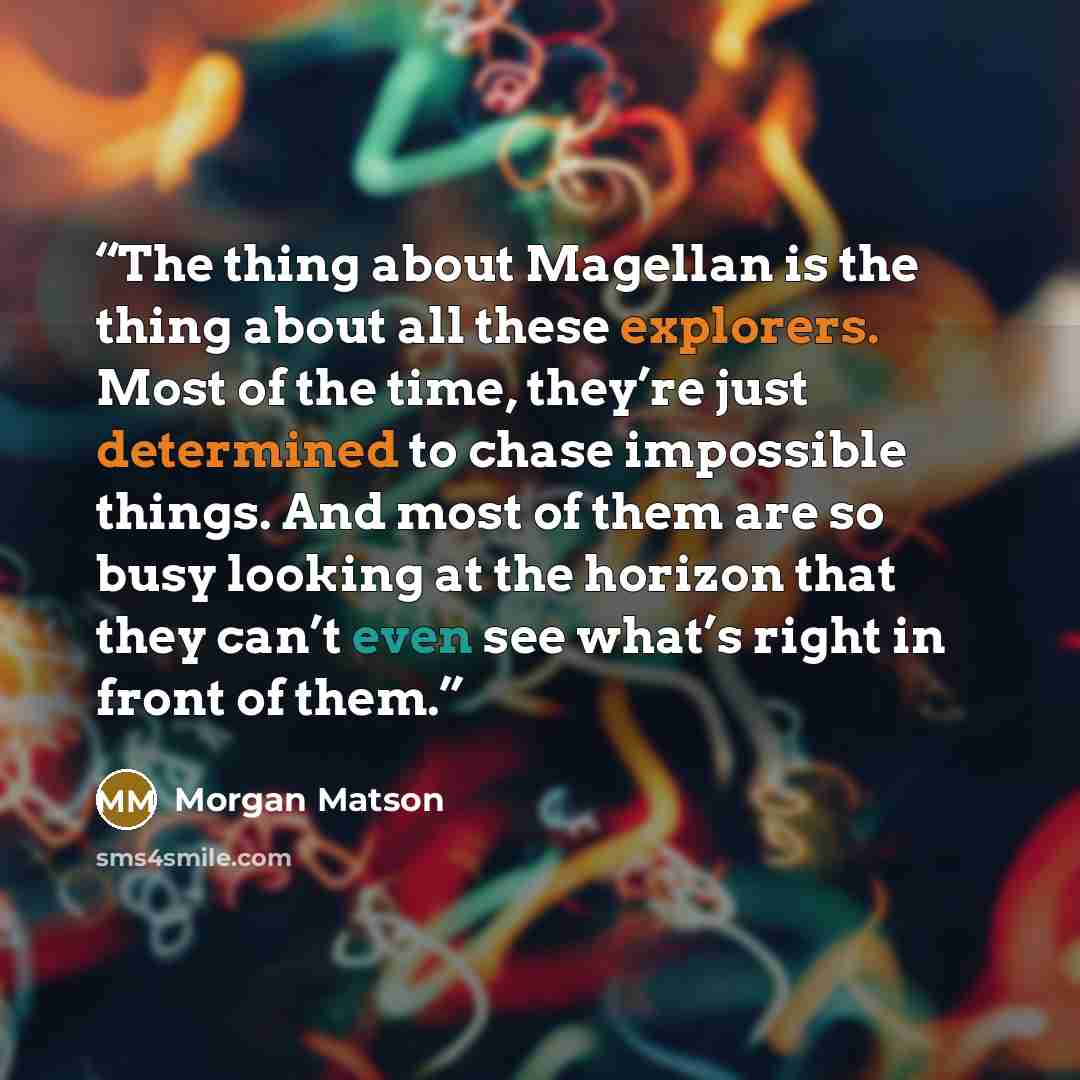 “The thing about Magellan is the thing about all these explorers. Most of the time, they’re just determined to chase impossible things. And most of them are so busy looking at the horizon that they can’t even see what’s right in front of them.” quote by Morgan Matson
