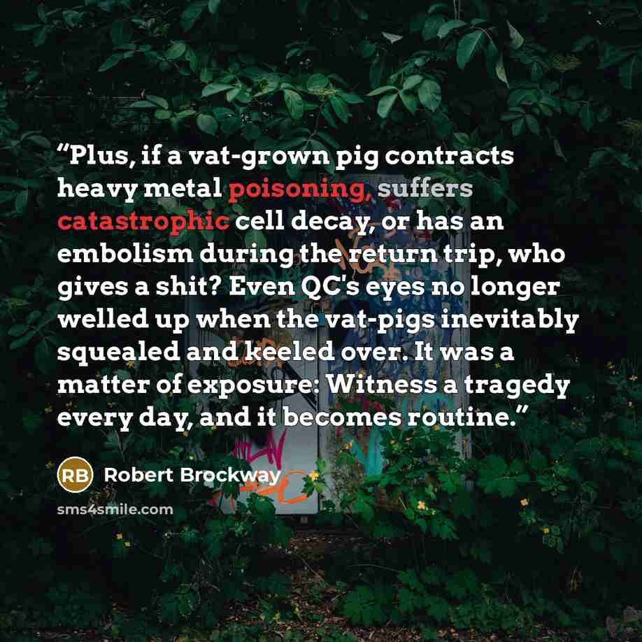 “Plus, if a vat-grown pig contracts heavy metal poisoning, suffers catastrophic cell decay, or has an embolism during the return trip, who gives a shit? Even QC's eyes no longer welled up when the vat-pigs inevitably squealed and keeled over. It was a matter of exposure: Witness a tragedy every…” quote by Robert Brockway