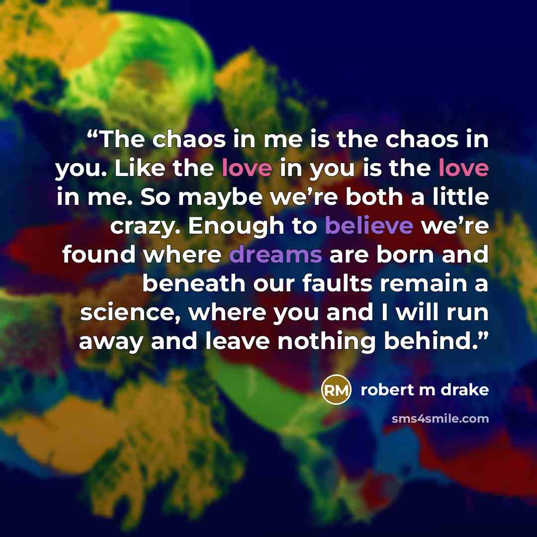 “The chaos in me is the chaos in you. Like the love in you is the love in me. So maybe we’re both a little crazy. Enough to believe we’re found where dreams are born and beneath our faults remain a science, where you and I will run away and leave nothing behind.” quote by robert m drake