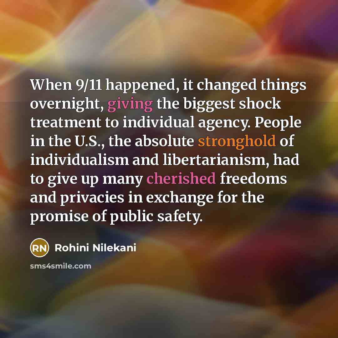 “When 9/11 happened, it changed things overnight, giving the biggest shock treatment to individual agency. People in the U.S., the absolute stronghold of individualism and libertarianism, had to give up many cherished freedoms and privacies in exchange for the promise of public safety.” quote by Rohini Nilekani