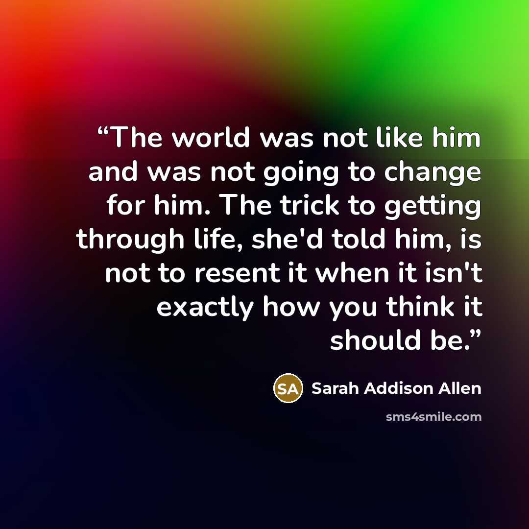 “The world was not like him and was not going to change for him. The trick to getting through life, she'd told him, is not to resent it when it isn't exactly how you think it should be.” quote by Sarah Addison Allen