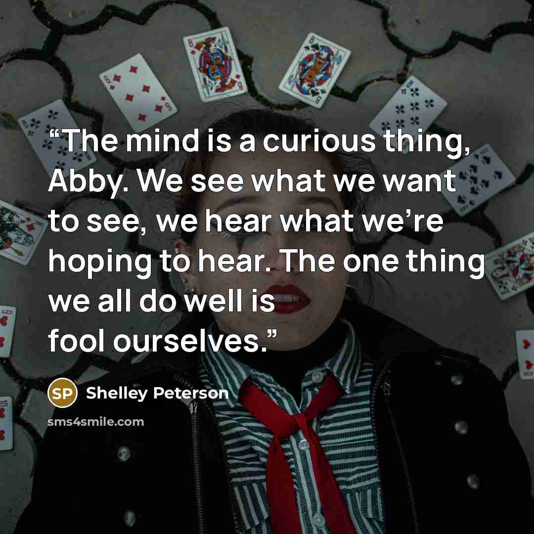 “The mind is a curious thing, Abby. We see what we want to see, we hear what we're hoping to hear. The one thing we all do well is fool ourselves.” quote by Shelley Peterson