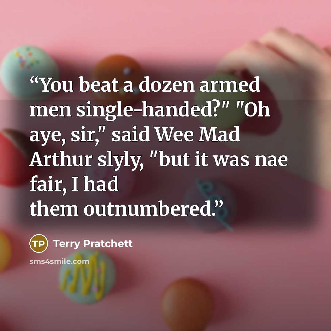 “You beat a dozen armed men single-handed?" "Oh aye, sir," said Wee Mad Arthur slyly, "but it was nae fair, I had them outnumbered.” quote by Terry Pratchett