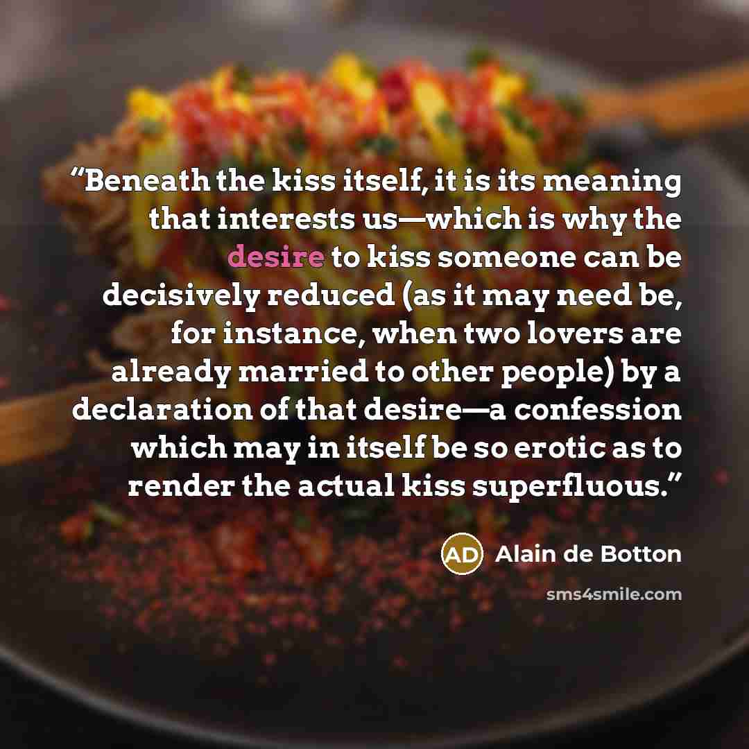 “Beneath the kiss itself, it is its meaning that interests us—which is why the desire to kiss someone can be decisively reduced (as it may need be, for instance, when two lovers are already married to other people) by a declaration of that desire—a confession which may in itself be so erotic as to…” quote by Alain de Botton