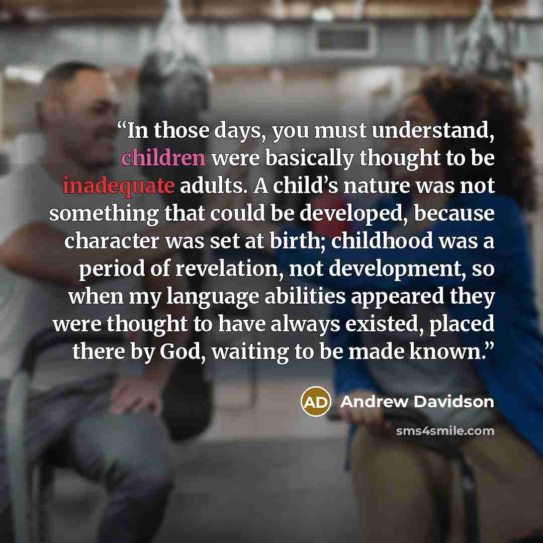 “In those days, you must understand, children were basically thought to be inadequate adults. A child’s nature was not something that could be developed, because character was set at birth; childhood was a period of revelation, not development, so when my language abilities appeared they were…” quote by Andrew Davidson