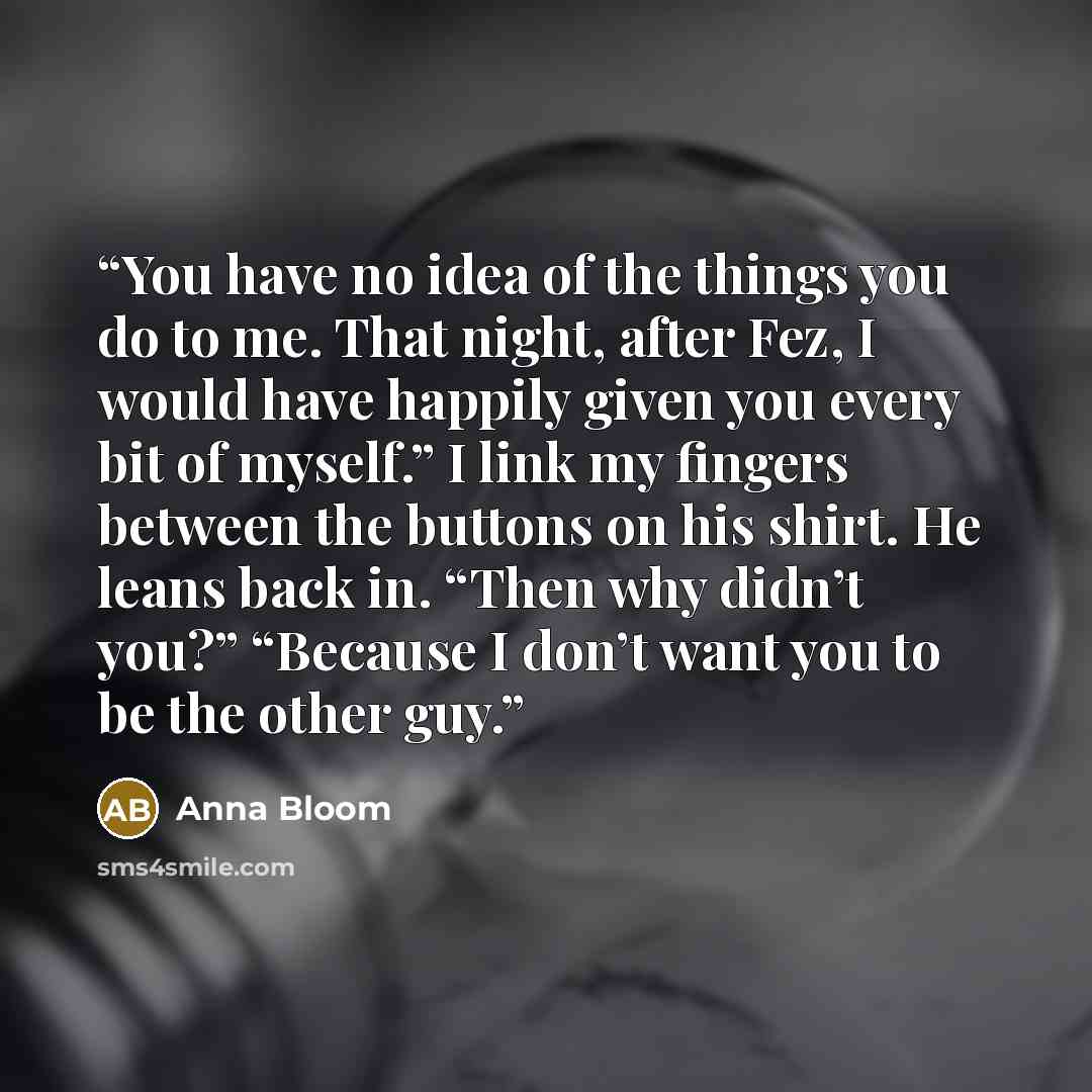 “You have no idea of the things you do to me. That night, after Fez, I would have happily given you every bit of myself.” I link my fingers between the buttons on his shirt. He leans back in. “Then why didn’t you?” “Because I don’t want you to be the other guy.” quote by Anna Bloom