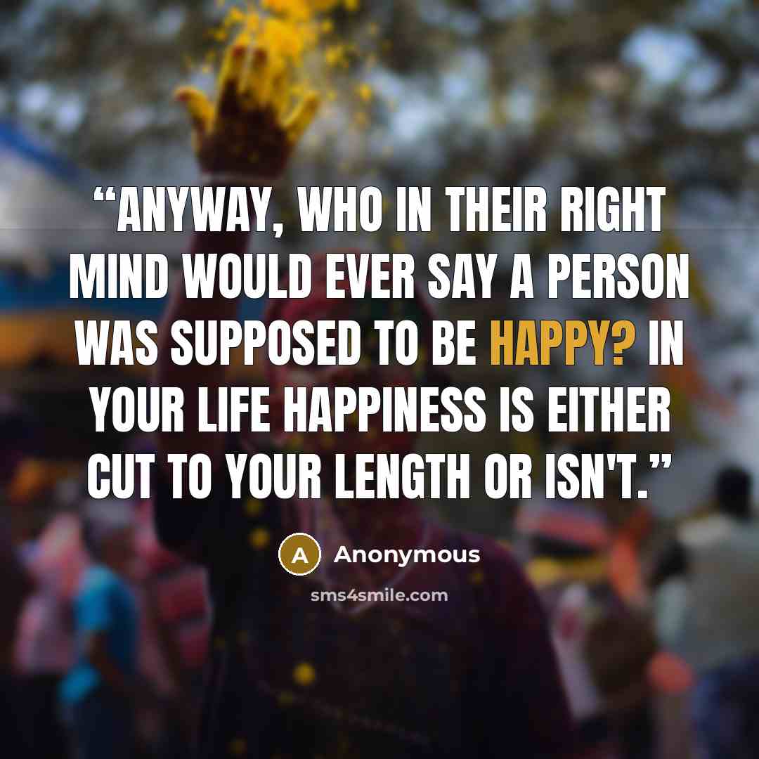 “Anyway, who in their right mind would ever say a person was supposed to be happy? In your life happiness is either cut to your length or isn't.” quote by Anonymous