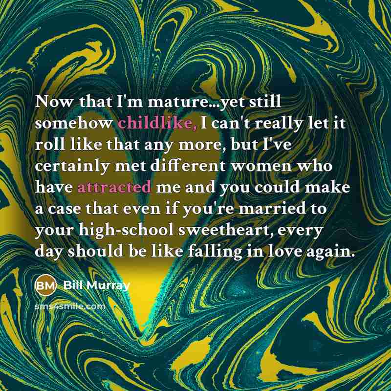 “Now that I'm mature...yet still somehow childlike, I can't really let it roll like that any more, but I've certainly met different women who have attracted me and you could make a case that even if you're married to your high-school sweetheart, every day should be like falling in love again.” quote by Bill Murray