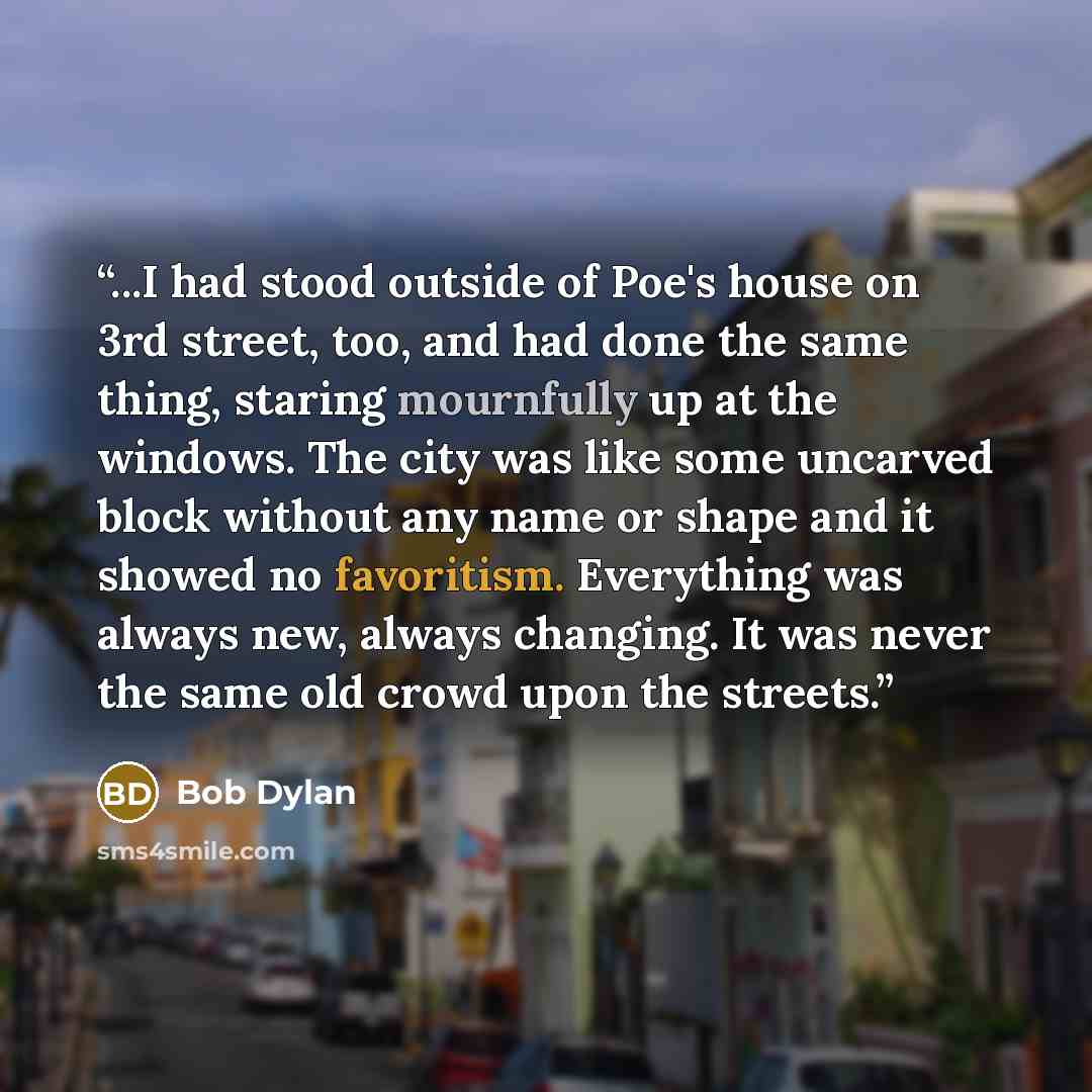 “...I had stood outside of Poe's house on 3rd street, too, and had done the same thing, staring mournfully up at the windows. The city was like some uncarved block without any name or shape and it showed no favoritism. Everything was always new, always changing. It was never the same old crowd upon…” quote by Bob Dylan