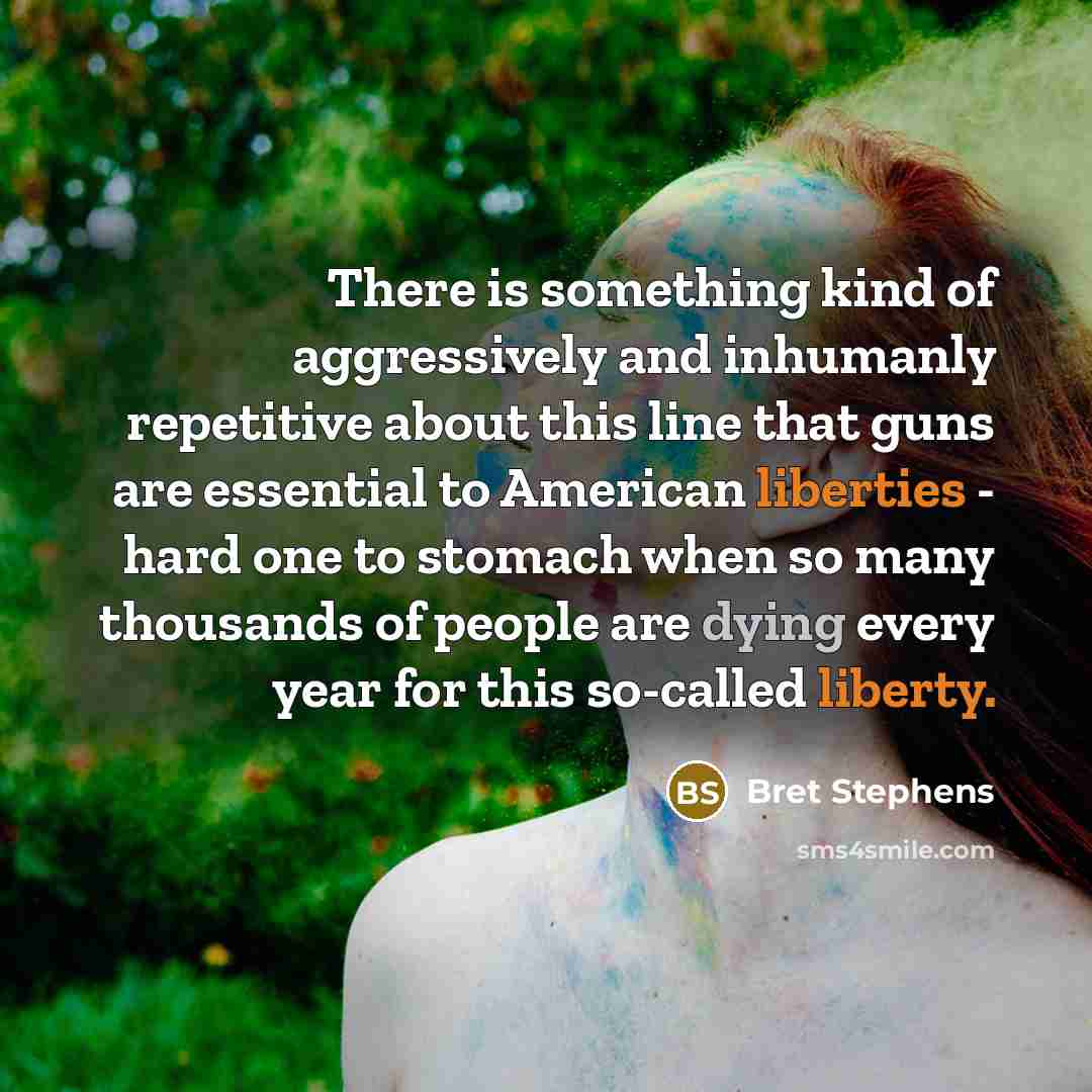 “There is something kind of aggressively and inhumanly repetitive about this line that guns are essential to American liberties - hard one to stomach when so many thousands of people are dying every year for this so-called liberty.” quote by Bret Stephens