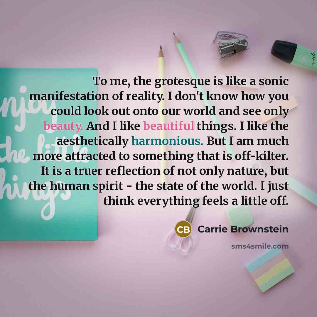 “To me, the grotesque is like a sonic manifestation of reality. I don't know how you could look out onto our world and see only beauty. And I like beautiful things. I like the aesthetically harmonious. But I am much more attracted to something that is off-kilter. It is a truer reflection of not…” quote by Carrie Brownstein