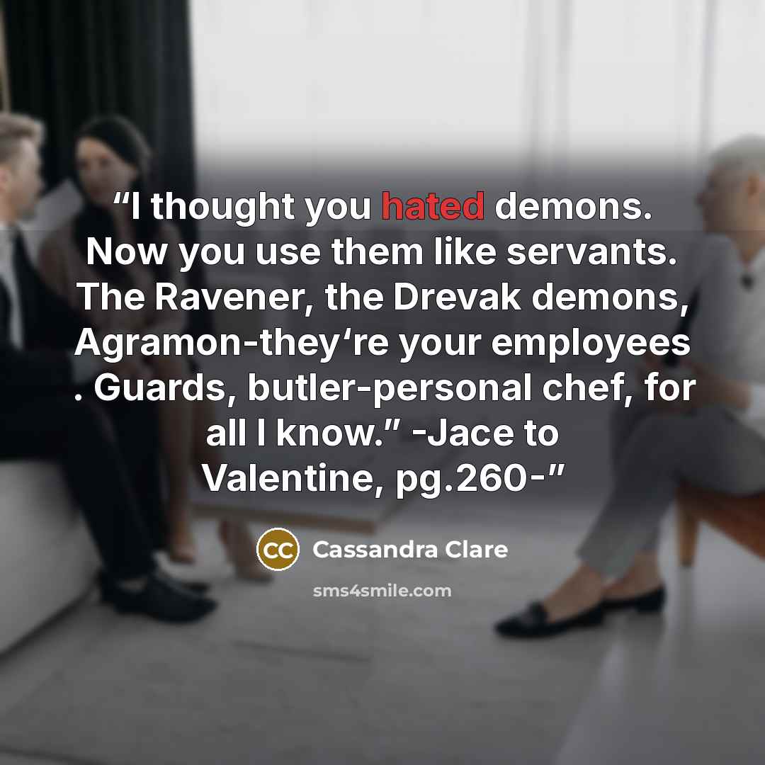 “I thought you hated demons. Now you use them like servants. The Ravener, the Drevak demons, Agramon-they‘re your employees . Guards, butler-personal chef, for all I know.” -Jace to Valentine, pg.260-” quote by Cassandra Clare