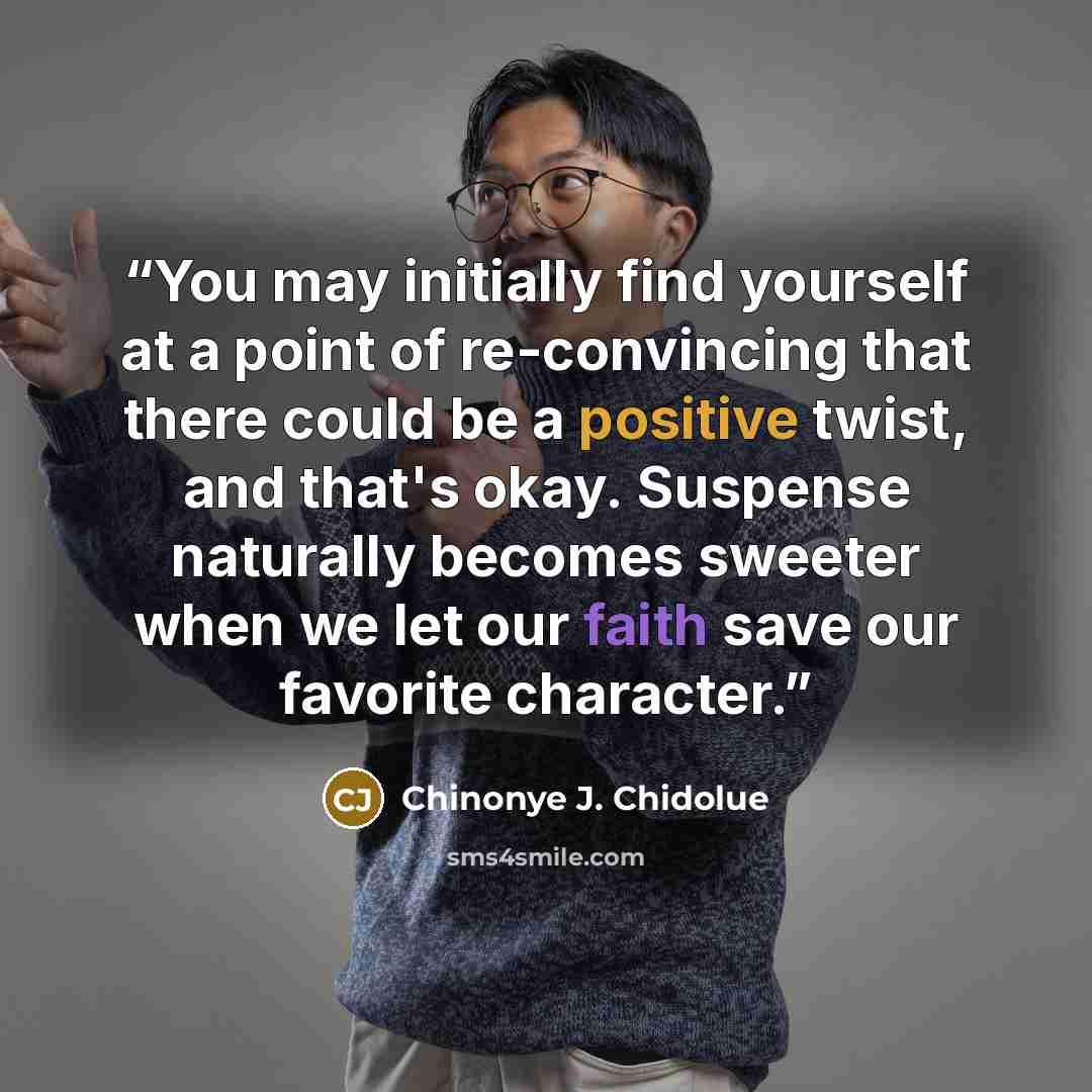 “You may initially find yourself at a point of re-convincing that there could be a positive twist, and that's okay. Suspense naturally becomes sweeter when we let our faith save our favorite character.” quote by Chinonye J. Chidolue